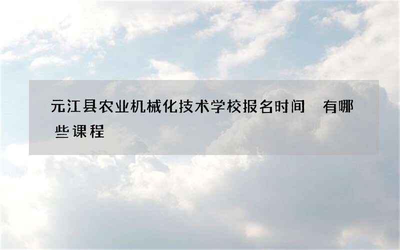 元江县农业机械化技术学校报名时间 有哪些课程